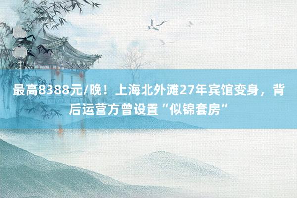 最高8388元/晚！上海北外滩27年宾馆变身，背后运营方曾设置“似锦套房”