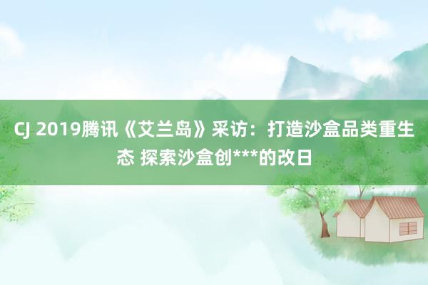 CJ 2019腾讯《艾兰岛》采访：打造沙盒品类重生态 探索沙盒创***的改日