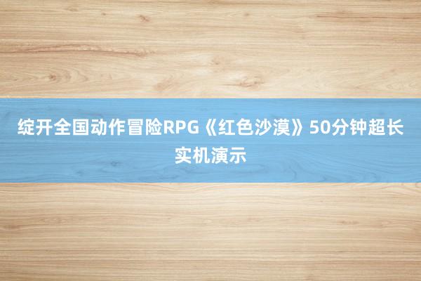 绽开全国动作冒险RPG《红色沙漠》50分钟超长实机演示