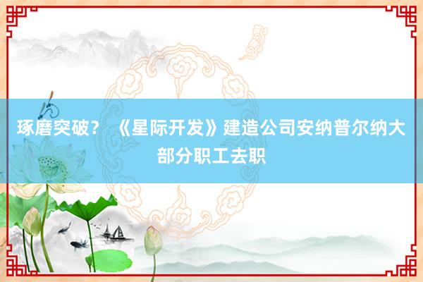 琢磨突破？ 《星际开发》建造公司安纳普尔纳大部分职工去职