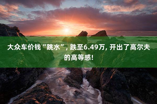 大众车价钱“跳水”, 跌至6.49万, 开出了高尔夫的高等感!