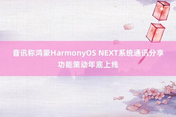 音讯称鸿蒙HarmonyOS NEXT系统通讯分享功能策动年底上线