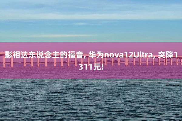 影相达东说念主的福音, 华为nova12Ultra, 突降1311元!