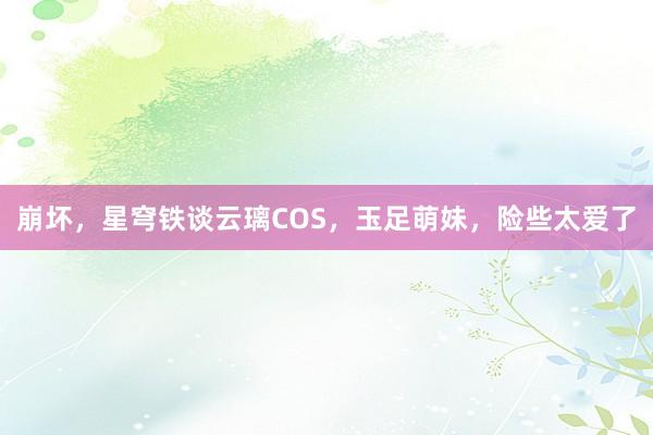 崩坏，星穹铁谈云璃COS，玉足萌妹，险些太爱了