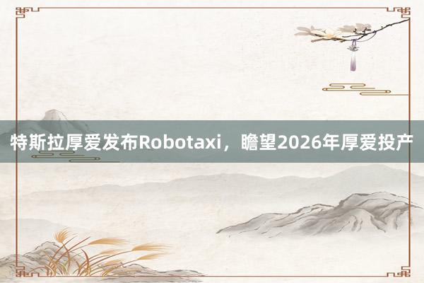 特斯拉厚爱发布Robotaxi，瞻望2026年厚爱投产