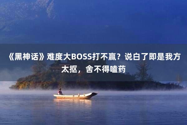 《黑神话》难度大BOSS打不赢？说白了即是我方太抠，舍不得嗑药