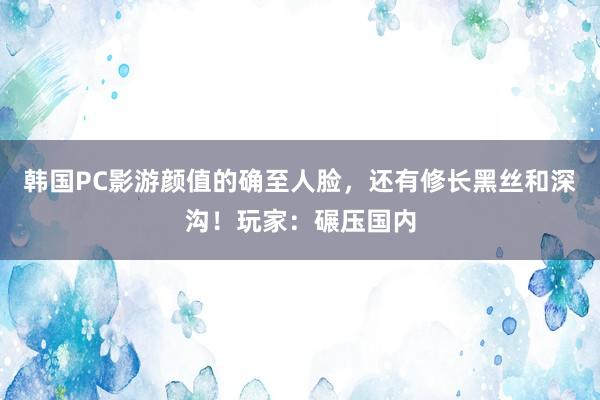 韩国PC影游颜值的确至人脸，还有修长黑丝和深沟！玩家：碾压国内