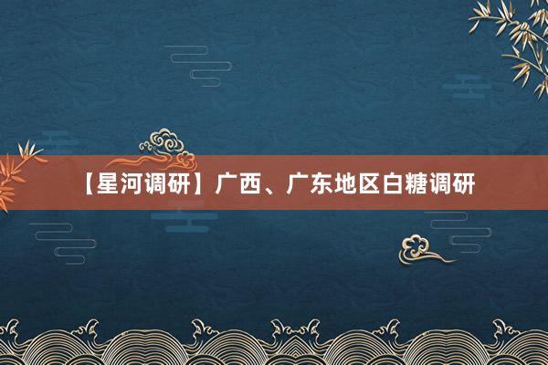 【星河调研】广西、广东地区白糖调研