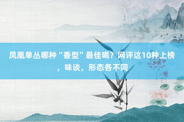 凤凰单丛哪种“香型”最佳喝？网评这10种上榜，味谈，形态各不同