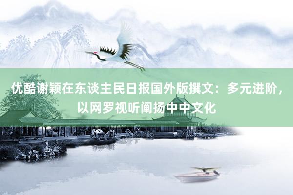 优酷谢颖在东谈主民日报国外版撰文：多元进阶，以网罗视听阐扬中中文化