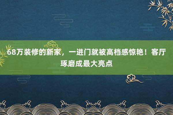 68万装修的新家，一进门就被高档感惊艳！客厅琢磨成最大亮点