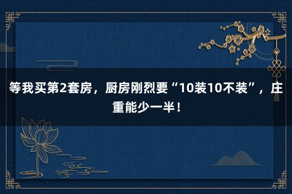 等我买第2套房，厨房刚烈要“10装10不装”，庄重能少一半！