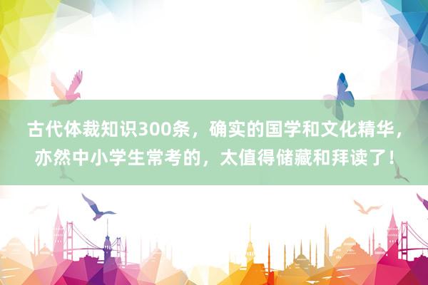 古代体裁知识300条，确实的国学和文化精华，亦然中小学生常考的，太值得储藏和拜读了！