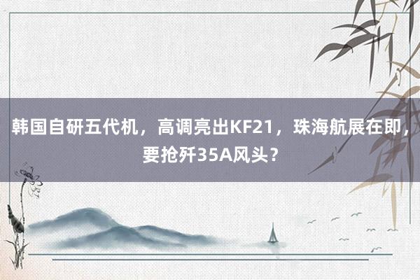 韩国自研五代机，高调亮出KF21，珠海航展在即，要抢歼35A风头？