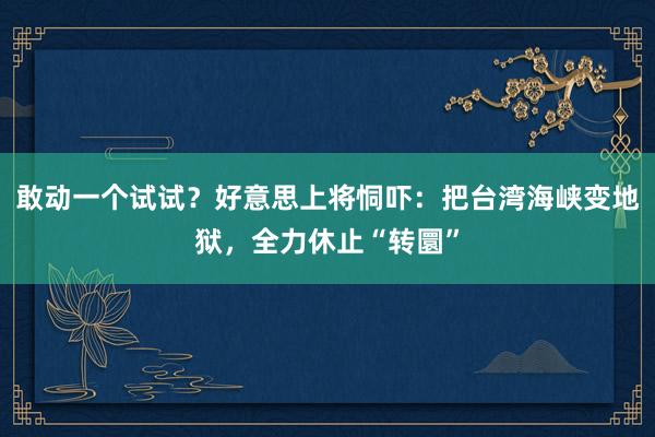 敢动一个试试？好意思上将恫吓：把台湾海峡变地狱，全力休止“转圜”