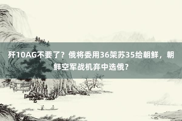 歼10AG不要了？俄将委用36架苏35给朝鲜，朝鲜空军战机弃中选俄？