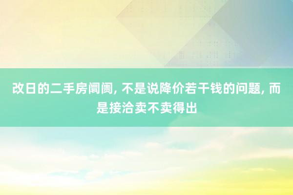 改日的二手房阛阓, 不是说降价若干钱的问题, 而是接洽卖不卖得出