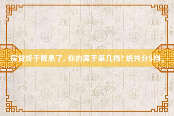 房贷终于降息了, 你的属于第几档? 统共分5档。