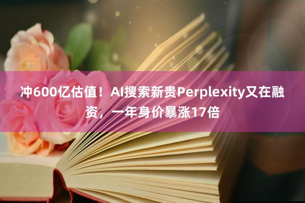 冲600亿估值！AI搜索新贵Perplexity又在融资，一年身价暴涨17倍