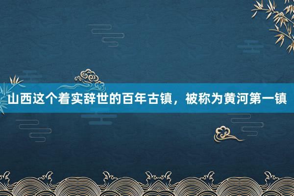 山西这个着实辞世的百年古镇，被称为黄河第一镇