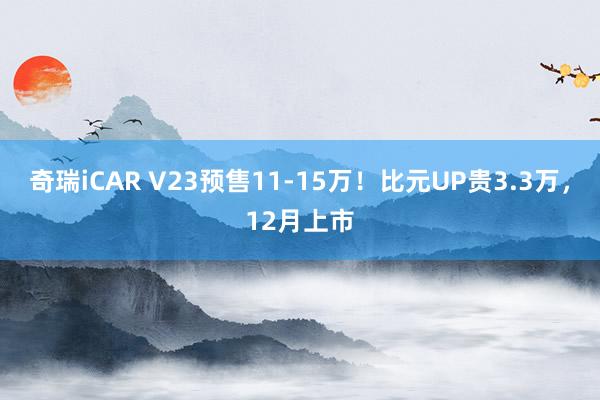 奇瑞iCAR V23预售11-15万！比元UP贵3.3万，12月上市