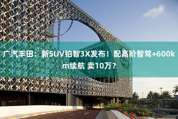 广汽丰田：新SUV铂智3X发布！配高阶智驾+600km续航 卖10万？