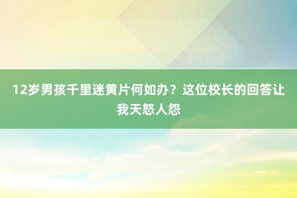 12岁男孩千里迷黄片何如办？这位校长的回答让我天怒人怨